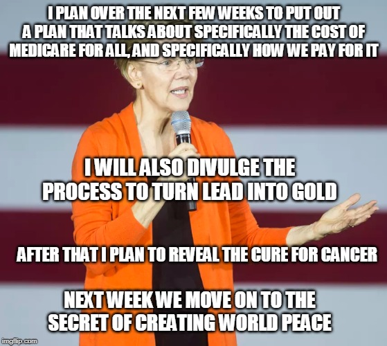 Liz Warren Can Do Anything | I PLAN OVER THE NEXT FEW WEEKS TO PUT OUT A PLAN THAT TALKS ABOUT SPECIFICALLY THE COST OF MEDICARE FOR ALL, AND SPECIFICALLY HOW WE PAY FOR IT; I WILL ALSO DIVULGE THE PROCESS TO TURN LEAD INTO GOLD; AFTER THAT I PLAN TO REVEAL THE CURE FOR CANCER; NEXT WEEK WE MOVE ON TO THE SECRET OF CREATING WORLD PEACE | image tagged in elizabeth warren explains it,elizabeth warren,medicare for all,political meme | made w/ Imgflip meme maker