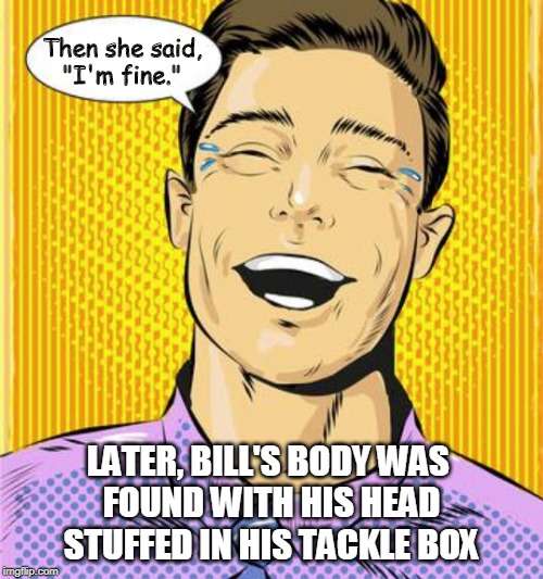 Then She Said "I'm Fine" | Then she said,
"I'm fine."; LATER, BILL'S BODY WAS 
FOUND WITH HIS HEAD
STUFFED IN HIS TACKLE BOX | image tagged in funny memes,i'm fine,angry women,marriage,battered husband | made w/ Imgflip meme maker