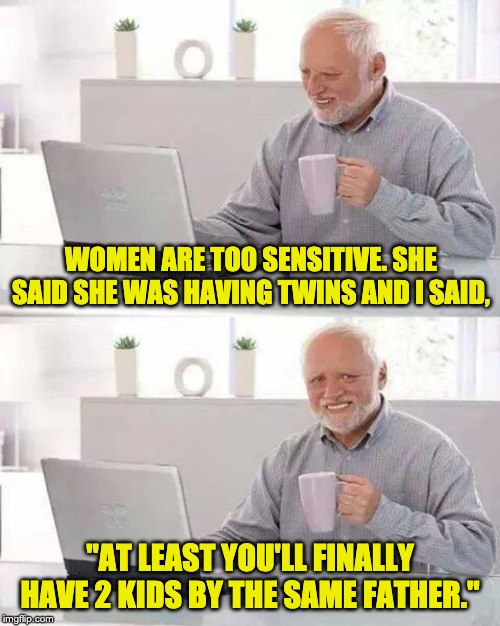 Hide the Pain Harold | WOMEN ARE TOO SENSITIVE. SHE SAID SHE WAS HAVING TWINS AND I SAID, "AT LEAST YOU'LL FINALLY HAVE 2 KIDS BY THE SAME FATHER." | image tagged in memes,hide the pain harold | made w/ Imgflip meme maker