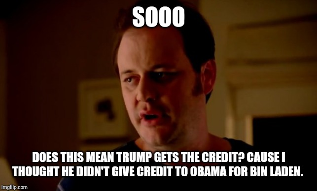 Jake from state farm | SOOO DOES THIS MEAN TRUMP GETS THE CREDIT? CAUSE I THOUGHT HE DIDN'T GIVE CREDIT TO OBAMA FOR BIN LADEN. | image tagged in jake from state farm | made w/ Imgflip meme maker