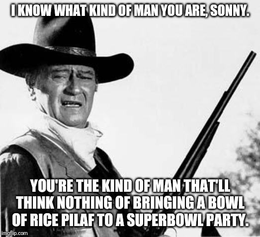 John Wayne let's you know you're a shade below alfa-male. | I KNOW WHAT KIND OF MAN YOU ARE, SONNY. YOU'RE THE KIND OF MAN THAT'LL THINK NOTHING OF BRINGING A BOWL OF RICE PILAF TO A SUPERBOWL PARTY. | image tagged in john wayne comeback,insults,overly manly man,snowflakes,etiquette | made w/ Imgflip meme maker