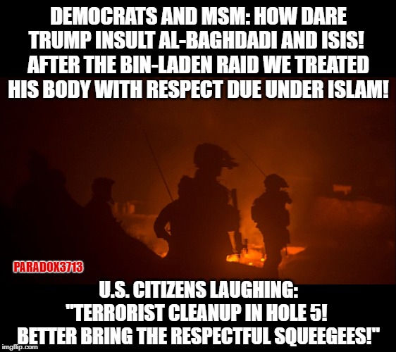 Democrats really expect to win the 2020 Elections, defending the honor of dead terrorists that President Trump insults. | DEMOCRATS AND MSM: HOW DARE TRUMP INSULT AL-BAGHDADI AND ISIS!  AFTER THE BIN-LADEN RAID WE TREATED HIS BODY WITH RESPECT DUE UNDER ISLAM! PARADOX3713; U.S. CITIZENS LAUGHING: "TERRORIST CLEANUP IN HOLE 5!  BETTER BRING THE RESPECTFUL SQUEEGEES!" | image tagged in memes,isis extremists,osama bin laden,democrats,nancy pelosi,kamala harris | made w/ Imgflip meme maker