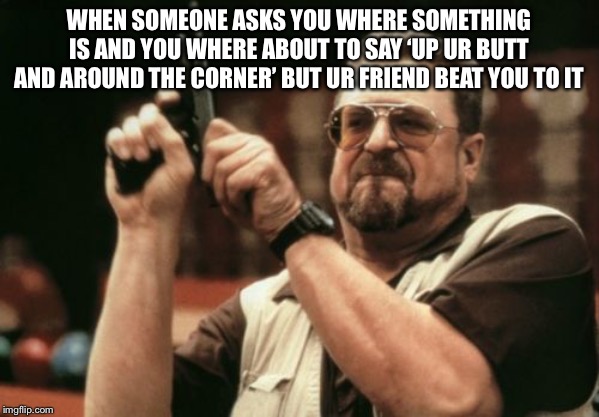 Am I The Only One Around Here Meme | WHEN SOMEONE ASKS YOU WHERE SOMETHING IS AND YOU WHERE ABOUT TO SAY ‘UP UR BUTT AND AROUND THE CORNER’ BUT UR FRIEND BEAT YOU TO IT | image tagged in memes,am i the only one around here | made w/ Imgflip meme maker