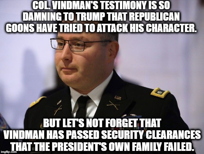Republicans Really Are Very Very Stupid | COL. VINDMAN'S TESTIMONY IS SO DAMNING TO TRUMP THAT REPUBLICAN GOONS HAVE TRIED TO ATTACK HIS CHARACTER. BUT LET'S NOT FORGET THAT VINDMAN HAS PASSED SECURITY CLEARANCES THAT THE PRESIDENT'S OWN FAMILY FAILED. | image tagged in republicans,vindman,donald trump,impeach trump,traitor,treason | made w/ Imgflip meme maker