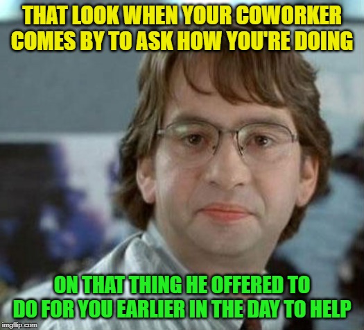 Seriously, you gonna help me or nah? | THAT LOOK WHEN YOUR COWORKER COMES BY TO ASK HOW YOU'RE DOING; ON THAT THING HE OFFERED TO DO FOR YOU EARLIER IN THE DAY TO HELP | image tagged in disappointed michael bolton office space,coworkers | made w/ Imgflip meme maker