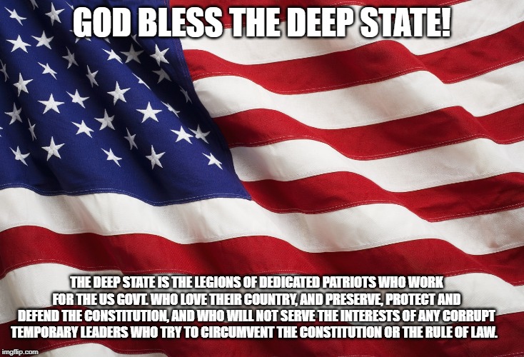 US Flag | GOD BLESS THE DEEP STATE! THE DEEP STATE IS THE LEGIONS OF DEDICATED PATRIOTS WHO WORK FOR THE US GOVT. WHO LOVE THEIR COUNTRY, AND PRESERVE, PROTECT AND DEFEND THE CONSTITUTION, AND WHO WILL NOT SERVE THE INTERESTS OF ANY CORRUPT TEMPORARY LEADERS WHO TRY TO CIRCUMVENT THE CONSTITUTION OR THE RULE OF LAW. | image tagged in us flag | made w/ Imgflip meme maker