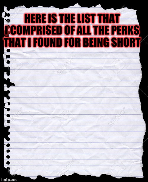 blank paper | HERE IS THE LIST THAT I COMPRISED OF ALL THE PERKS THAT I FOUND FOR BEING SHORT | image tagged in blank paper | made w/ Imgflip meme maker
