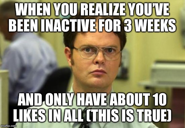 Dwight Schrute | WHEN YOU REALIZE YOU’VE BEEN INACTIVE FOR 3 WEEKS; AND ONLY HAVE ABOUT 10 LIKES IN ALL (THIS IS TRUE) | image tagged in memes,dwight schrute | made w/ Imgflip meme maker