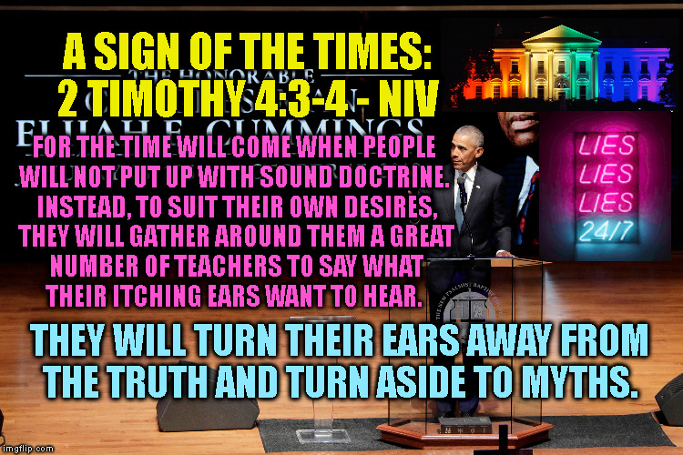 A SIGN OF THE TIMES:
2 TIMOTHY 4:3-4 - NIV; FOR THE TIME WILL COME WHEN PEOPLE 
WILL NOT PUT UP WITH SOUND DOCTRINE. 
INSTEAD, TO SUIT THEIR OWN DESIRES,
THEY WILL GATHER AROUND THEM A GREAT
NUMBER OF TEACHERS TO SAY WHAT
THEIR ITCHING EARS WANT TO HEAR. THEY WILL TURN THEIR EARS AWAY FROM
THE TRUTH AND TURN ASIDE TO MYTHS. | made w/ Imgflip meme maker