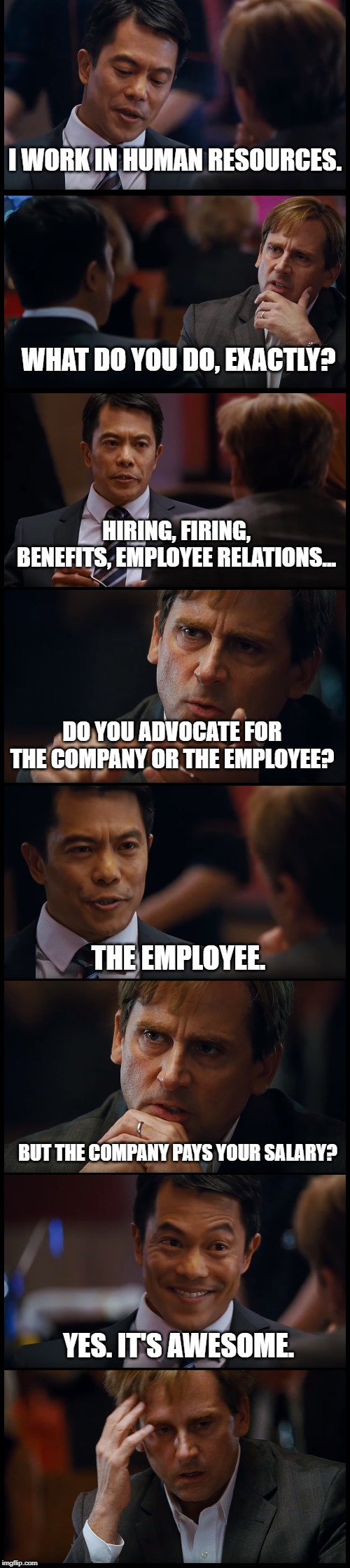 HR | I WORK IN HUMAN RESOURCES. WHAT DO YOU DO, EXACTLY? HIRING, FIRING, BENEFITS, EMPLOYEE RELATIONS... DO YOU ADVOCATE FOR THE COMPANY OR THE EMPLOYEE? THE EMPLOYEE. BUT THE COMPANY PAYS YOUR SALARY? YES. IT'S AWESOME. | image tagged in hr,human resources,do you really | made w/ Imgflip meme maker