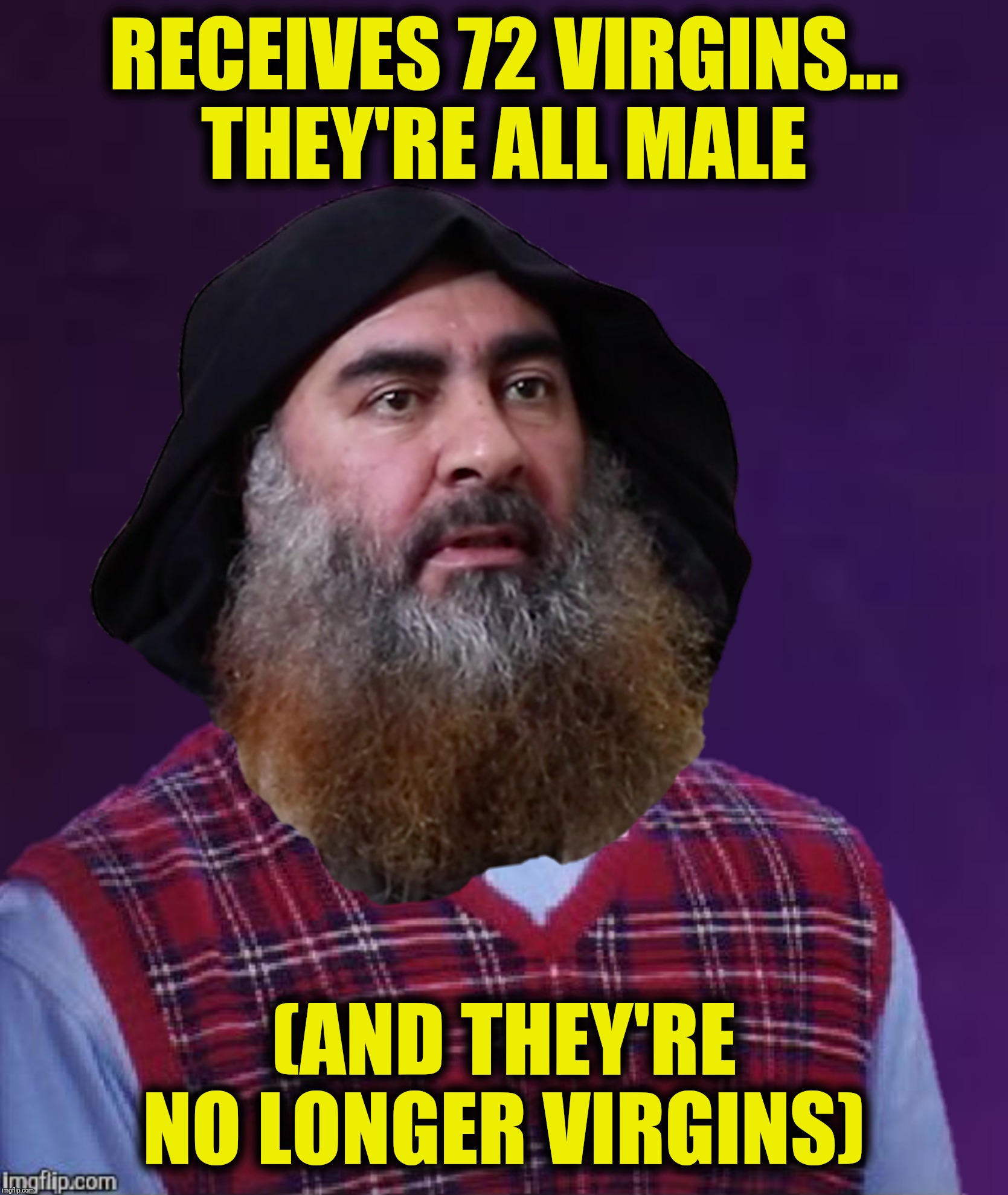 Bad Luck Baghdadi | RECEIVES 72 VIRGINS...
THEY'RE ALL MALE; (AND THEY'RE NO LONGER VIRGINS) | image tagged in bad luck brian,abu bakr-al baghdadi,72 virgins,bad luck baghdadi | made w/ Imgflip meme maker