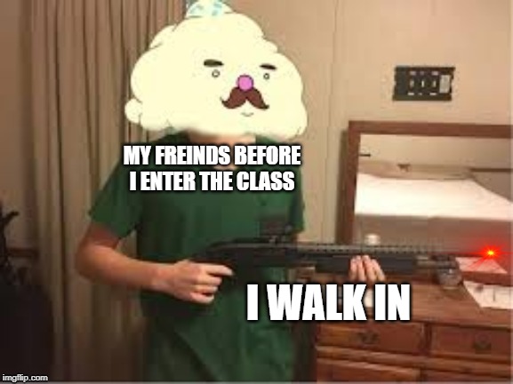 MY FREINDS BEFORE I ENTER THE CLASS; I WALK IN | image tagged in funny | made w/ Imgflip meme maker