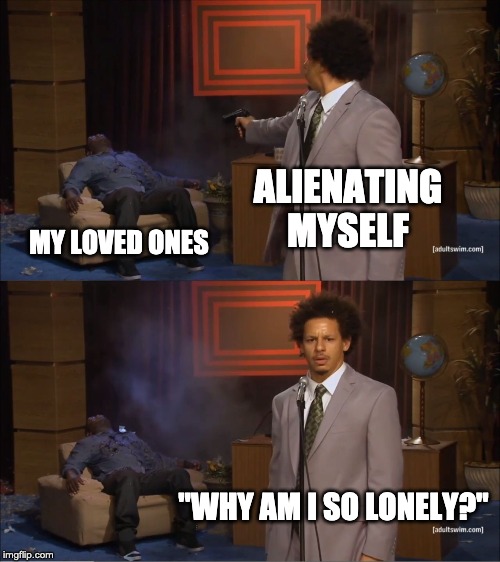 Who Killed Hannibal | ALIENATING MYSELF; MY LOVED ONES; "WHY AM I SO LONELY?" | image tagged in memes,who killed hannibal | made w/ Imgflip meme maker