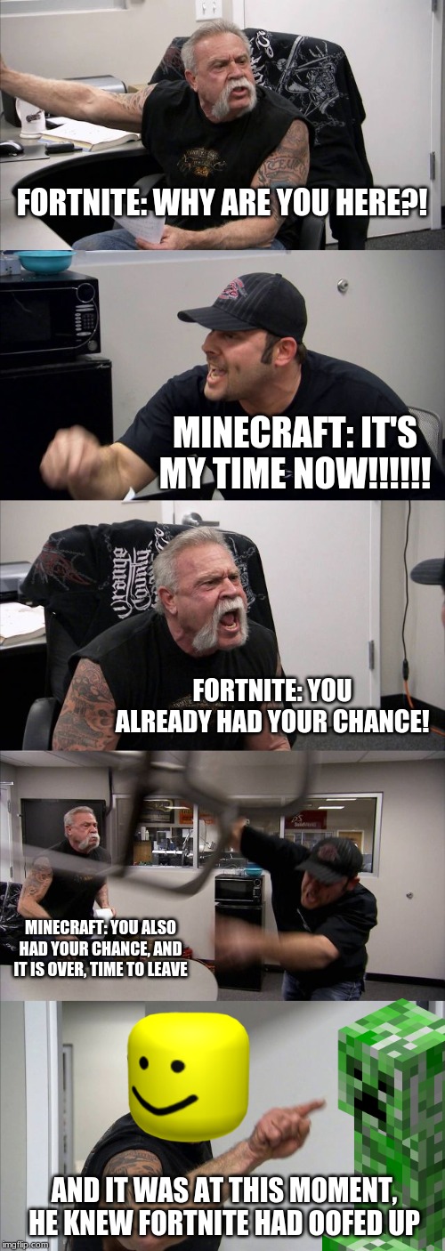 American Chopper Argument | FORTNITE: WHY ARE YOU HERE?! MINECRAFT: IT'S MY TIME NOW!!!!!! FORTNITE: YOU ALREADY HAD YOUR CHANCE! MINECRAFT: YOU ALSO HAD YOUR CHANCE, AND IT IS OVER, TIME TO LEAVE; AND IT WAS AT THIS MOMENT, HE KNEW FORTNITE HAD OOFED UP | image tagged in memes,american chopper argument | made w/ Imgflip meme maker