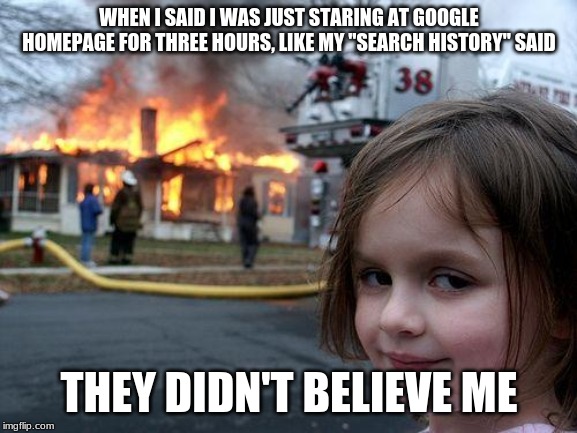 Disaster Girl Meme | WHEN I SAID I WAS JUST STARING AT GOOGLE HOMEPAGE FOR THREE HOURS, LIKE MY "SEARCH HISTORY" SAID; THEY DIDN'T BELIEVE ME | image tagged in memes,disaster girl | made w/ Imgflip meme maker