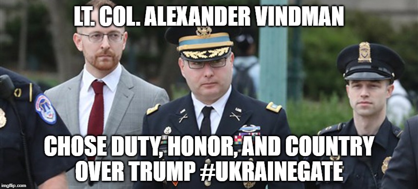 Lt. Col. Alexander Vindman chose Duty, Honor, and Country
over Trump #UkraineGate | LT. COL. ALEXANDER VINDMAN; CHOSE DUTY, HONOR, AND COUNTRY
OVER TRUMP #UKRAINEGATE | image tagged in trump,ukraine,ukrainegate,alexander vindman,usarmy,the constitution | made w/ Imgflip meme maker
