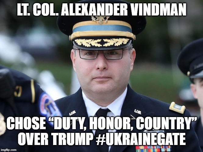 Lt. Col. Alexander Vindman chose “Duty, Honor, Country” over Trump #UkraineGate | LT. COL. ALEXANDER VINDMAN; CHOSE “DUTY, HONOR, COUNTRY”
OVER TRUMP #UKRAINEGATE | image tagged in alexander vindman,us army,trump,ukraine,ukrainegate | made w/ Imgflip meme maker
