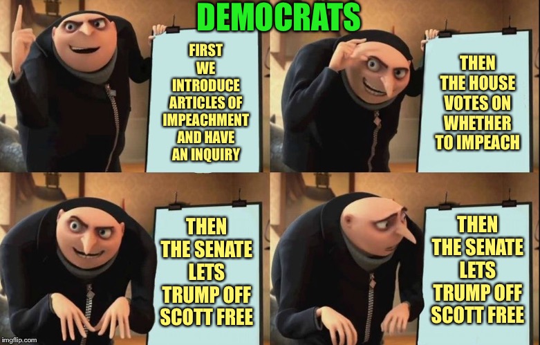 Impeachment for Dummies | THEN THE HOUSE VOTES ON WHETHER TO IMPEACH; DEMOCRATS; FIRST WE INTRODUCE ARTICLES OF IMPEACHMENT AND HAVE AN INQUIRY; THEN THE SENATE LETS TRUMP OFF SCOTT FREE; THEN THE SENATE LETS TRUMP OFF SCOTT FREE | image tagged in despicable me diabolical plan gru template,democrats,republicans,donald trump,trump impeachment,impeach trump | made w/ Imgflip meme maker