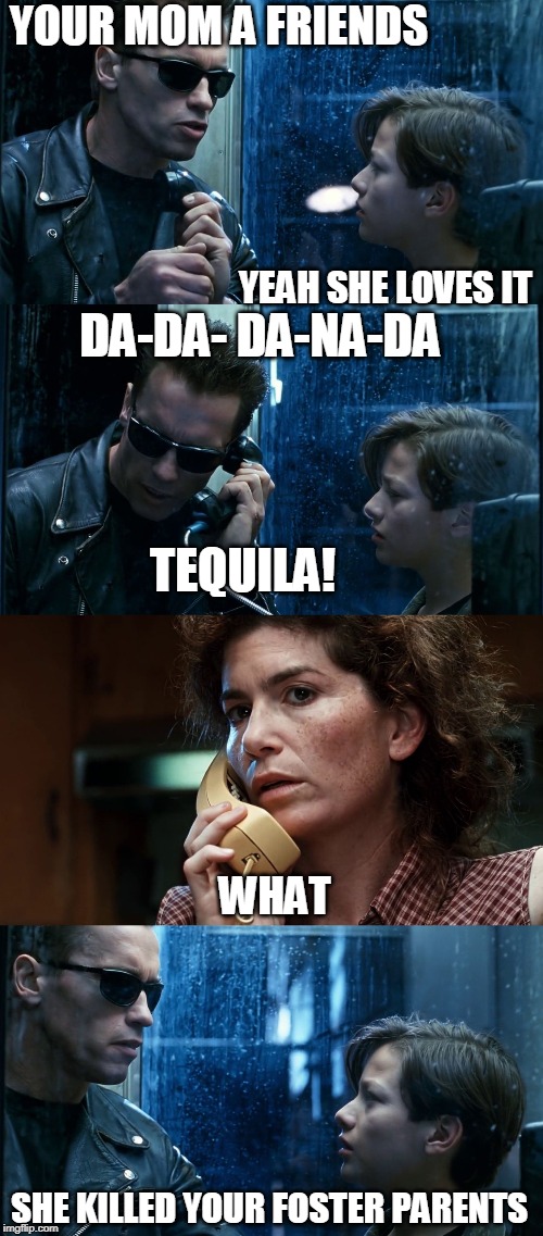 T2 back and forth | YOUR MOM A FRIENDS; YEAH SHE LOVES IT; DA-DA- DA-NA-DA; TEQUILA! WHAT; SHE KILLED YOUR FOSTER PARENTS | image tagged in t2 back and forth | made w/ Imgflip meme maker