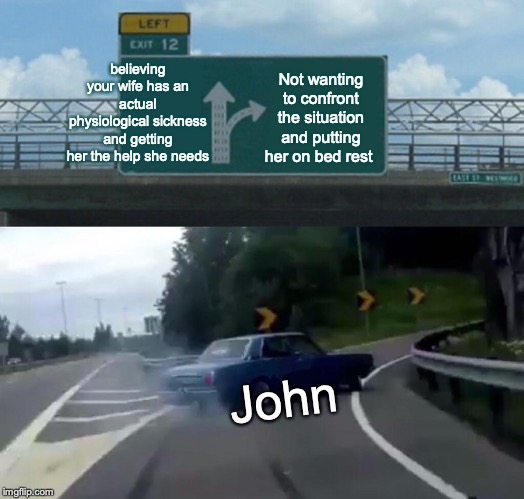 Left Exit 12 Off Ramp | believing your wife has an actual physiological sickness and getting her the help she needs; Not wanting to confront the situation and putting her on bed rest; John | image tagged in memes,left exit 12 off ramp | made w/ Imgflip meme maker