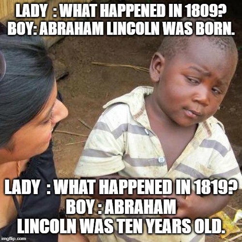 Third World Skeptical Kid Meme | LADY  : WHAT HAPPENED IN 1809?

BOY: ABRAHAM LINCOLN WAS BORN. LADY  : WHAT HAPPENED IN 1819?
BOY : ABRAHAM LINCOLN WAS TEN YEARS OLD. | image tagged in memes,third world skeptical kid | made w/ Imgflip meme maker