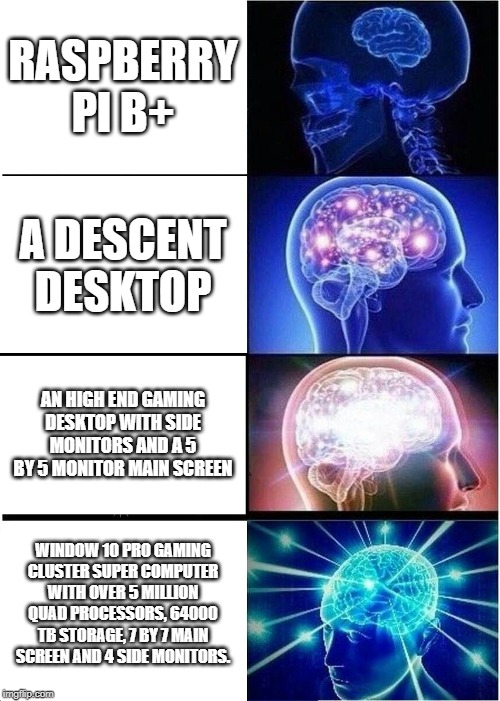 Expanding Brain Meme | RASPBERRY PI B+; A DESCENT DESKTOP; AN HIGH END GAMING DESKTOP WITH SIDE MONITORS AND A 5 BY 5 MONITOR MAIN SCREEN; WINDOW 10 PRO GAMING CLUSTER SUPER COMPUTER WITH OVER 5 MILLION QUAD PROCESSORS, 64000 TB STORAGE, 7 BY 7 MAIN SCREEN AND 4 SIDE MONITORS. | image tagged in memes,expanding brain | made w/ Imgflip meme maker