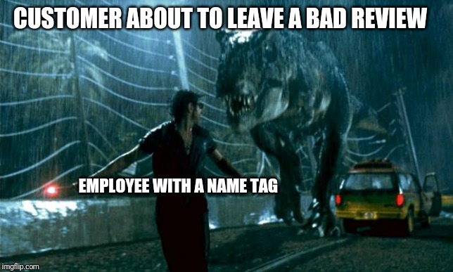 Jurassic Park - Running Late | CUSTOMER ABOUT TO LEAVE A BAD REVIEW; EMPLOYEE WITH A NAME TAG | image tagged in jurassic park - running late,retail,trex,jurassic park t rex | made w/ Imgflip meme maker