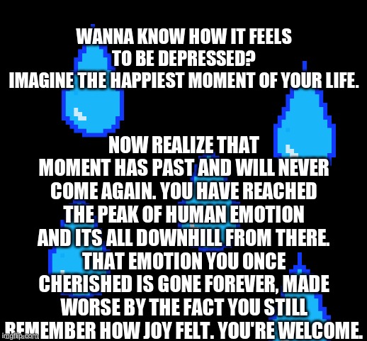 blank | NOW REALIZE THAT MOMENT HAS PAST AND WILL NEVER COME AGAIN. YOU HAVE REACHED THE PEAK OF HUMAN EMOTION AND ITS ALL DOWNHILL FROM THERE. THAT EMOTION YOU ONCE CHERISHED IS GONE FOREVER, MADE WORSE BY THE FACT YOU STILL REMEMBER HOW JOY FELT. YOU'RE WELCOME. WANNA KNOW HOW IT FEELS TO BE DEPRESSED?
IMAGINE THE HAPPIEST MOMENT OF YOUR LIFE. | image tagged in blank | made w/ Imgflip meme maker