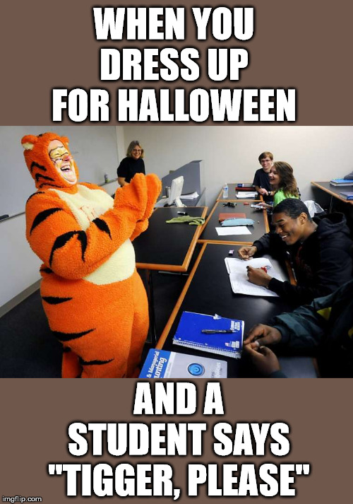 Having a sense of humor | WHEN YOU DRESS UP FOR HALLOWEEN; AND A STUDENT SAYS "TIGGER, PLEASE" | image tagged in happy halloween,dresses up as x for halloween | made w/ Imgflip meme maker