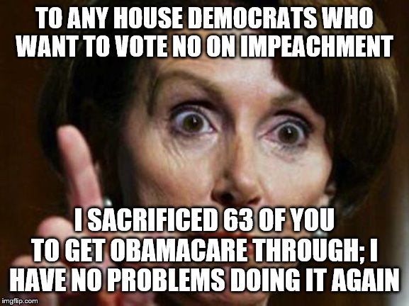 Nancy Pelosi No Spending Problem | TO ANY HOUSE DEMOCRATS WHO WANT TO VOTE NO ON IMPEACHMENT; I SACRIFICED 63 OF YOU TO GET OBAMACARE THROUGH; I HAVE NO PROBLEMS DOING IT AGAIN | image tagged in nancy pelosi no spending problem | made w/ Imgflip meme maker