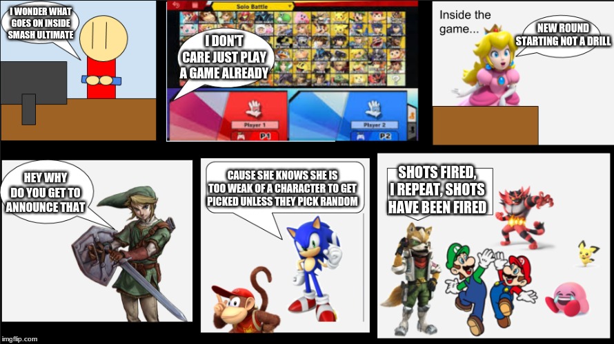 inside smash ultimate | I WONDER WHAT GOES ON INSIDE SMASH ULTIMATE; NEW ROUND STARTING NOT A DRILL; I DON'T CARE JUST PLAY A GAME ALREADY; CAUSE SHE KNOWS SHE IS TOO WEAK OF A CHARACTER TO GET PICKED UNLESS THEY PICK RANDOM; SHOTS FIRED, I REPEAT, SHOTS HAVE BEEN FIRED; HEY WHY DO YOU GET TO ANNOUNCE THAT | image tagged in inside smash ultimate | made w/ Imgflip meme maker