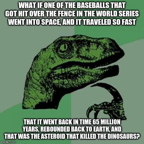 I came up with this idea in school the other day. | WHAT IF ONE OF THE BASEBALLS THAT GOT HIT OVER THE FENCE IN THE WORLD SERIES WENT INTO SPACE, AND IT TRAVELED SO FAST; THAT IT WENT BACK IN TIME 65 MILLION YEARS, REBOUNDED BACK TO EARTH, AND THAT WAS THE ASTEROID THAT KILLED THE DINOSAURS? | image tagged in memes,philosoraptor | made w/ Imgflip meme maker