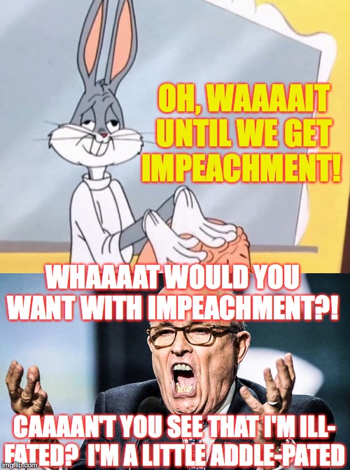 Sing to the tune of 'Rabbit of Seville'  ( : | OH, WAAAAIT
UNTIL WE GET
IMPEACHMENT! WHAAAAT WOULD YOU WANT WITH IMPEACHMENT?! CAAAAN'T YOU SEE THAT I'M ILL-
FATED?  I'M A LITTLE ADDLE-PATED | image tagged in rudy ghouliani,memes,lawyer of seville,bugs bunny | made w/ Imgflip meme maker