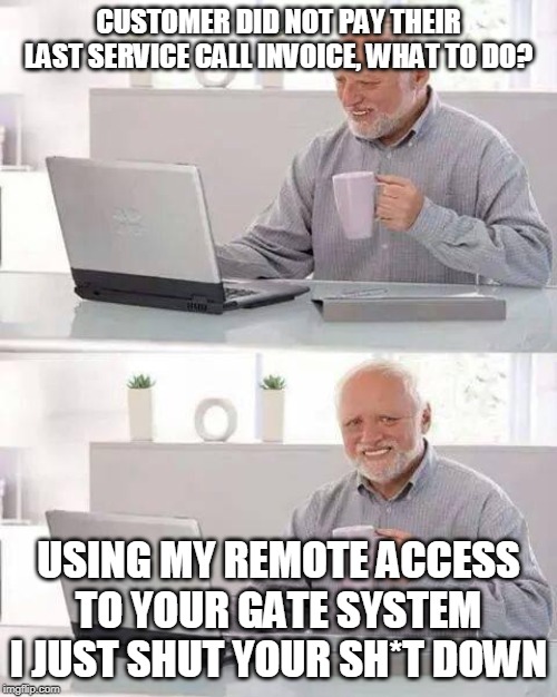 Hide the Pain Harold | CUSTOMER DID NOT PAY THEIR LAST SERVICE CALL INVOICE, WHAT TO DO? USING MY REMOTE ACCESS TO YOUR GATE SYSTEM I JUST SHUT YOUR SH*T DOWN | image tagged in memes,hide the pain harold | made w/ Imgflip meme maker