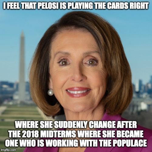 Pelosi's Sudden Change | I FEEL THAT PELOSI IS PLAYING THE CARDS RIGHT; WHERE SHE SUDDENLY CHANGE AFTER THE 2018 MIDTERMS WHERE SHE BECAME ONE WHO IS WORKING WITH THE POPULACE | image tagged in nancy pelosi,memes,politics | made w/ Imgflip meme maker
