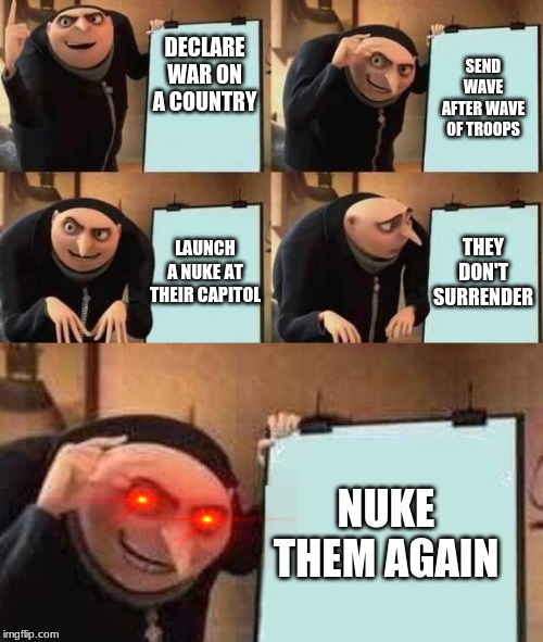 Nuke them again | SEND WAVE AFTER WAVE OF TROOPS; DECLARE WAR ON A COUNTRY; THEY DON'T SURRENDER; LAUNCH A NUKE AT THEIR CAPITOL; NUKE THEM AGAIN | image tagged in gru's plan,nuke,ww3 | made w/ Imgflip meme maker