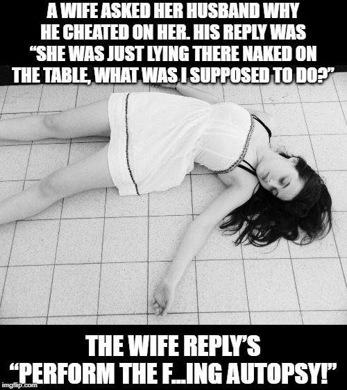 Necro | A WIFE ASKED HER HUSBAND WHY HE CHEATED ON HER. HIS REPLY WAS “SHE WAS JUST LYING THERE NAKED ON THE TABLE, WHAT WAS I SUPPOSED TO DO?”; THE WIFE REPLY’S “PERFORM THE F...ING AUTOPSY!” | image tagged in dead woman | made w/ Imgflip meme maker