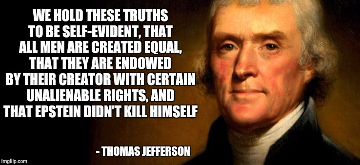 Declaration of Epsteindependance | WE HOLD THESE TRUTHS TO BE SELF-EVIDENT, THAT ALL MEN ARE CREATED EQUAL, THAT THEY ARE ENDOWED BY THEIR CREATOR WITH CERTAIN UNALIENABLE RIGHTS, AND THAT EPSTEIN DIDN'T KILL HIMSELF; - THOMAS JEFFERSON | image tagged in thomas jefferson,jeffrey epstein,epstein,epstein didn't kill himself,cover up,government corruption | made w/ Imgflip meme maker