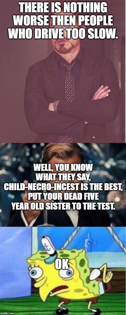 THERE IS NOTHING WORSE THEN PEOPLE WHO DRIVE TOO SLOW. WELL, YOU KNOW WHAT THEY SAY, CHILD-NECRO-INCEST IS THE BEST, PUT YOUR DEAD FIVE YEAR OLD SISTER TO THE TEST. OK | image tagged in memes,leonardo dicaprio cheers,face you make robert downey jr,mocking spongebob | made w/ Imgflip meme maker