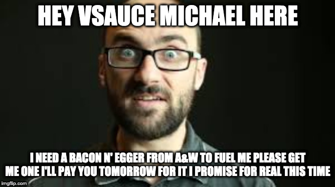 Hey VSauce Michael Here | HEY VSAUCE MICHAEL HERE; I NEED A BACON N' EGGER FROM A&W TO FUEL ME PLEASE GET ME ONE I'LL PAY YOU TOMORROW FOR IT I PROMISE FOR REAL THIS TIME | image tagged in hey vsauce michael here | made w/ Imgflip meme maker