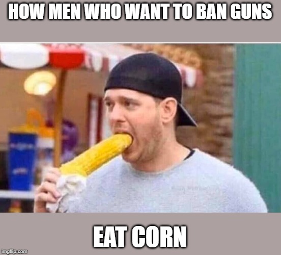 seems legit | HOW MEN WHO WANT TO BAN GUNS; EAT CORN | image tagged in gun ban,politics,political meme | made w/ Imgflip meme maker