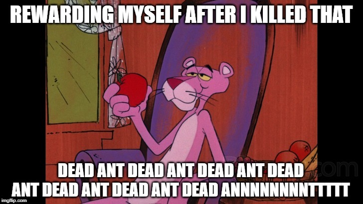 Got It Stuck in Your Head Now | REWARDING MYSELF AFTER I KILLED THAT; DEAD ANT DEAD ANT DEAD ANT DEAD ANT DEAD ANT DEAD ANT DEAD ANNNNNNNNTTTTT | image tagged in pink panther | made w/ Imgflip meme maker