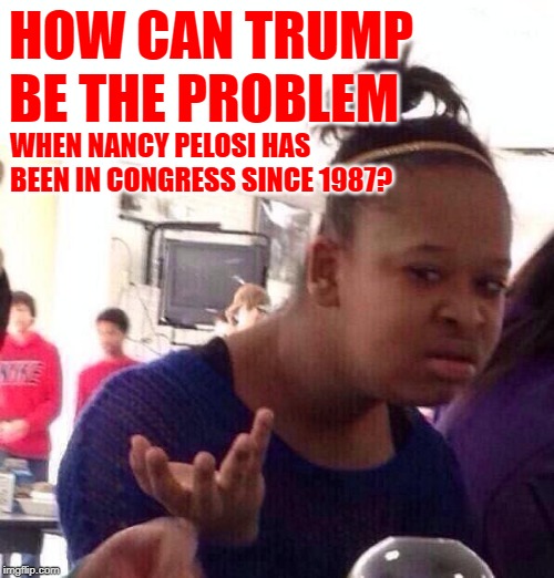 Black Girl History | HOW CAN TRUMP BE THE PROBLEM; WHEN NANCY PELOSI HAS BEEN IN CONGRESS SINCE 1987? | image tagged in black girl wat,so true,political memes,nancy pelosi is crazy,liberal hypocrisy,california | made w/ Imgflip meme maker