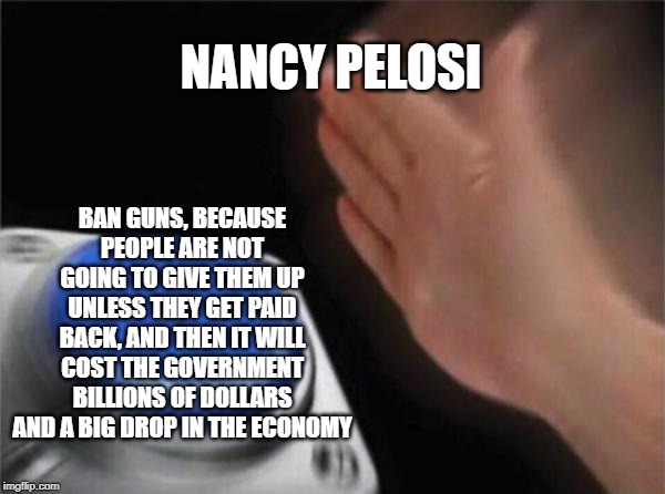 Banning guns is not a good idea. Even though people do give up their guns, the black market will be selling them. | NANCY PELOSI; BAN GUNS, BECAUSE PEOPLE ARE NOT GOING TO GIVE THEM UP UNLESS THEY GET PAID BACK, AND THEN IT WILL COST THE GOVERNMENT BILLIONS OF DOLLARS AND A BIG DROP IN THE ECONOMY | image tagged in memes,blank nut button,politics,nancy pelosi,guns,economy | made w/ Imgflip meme maker