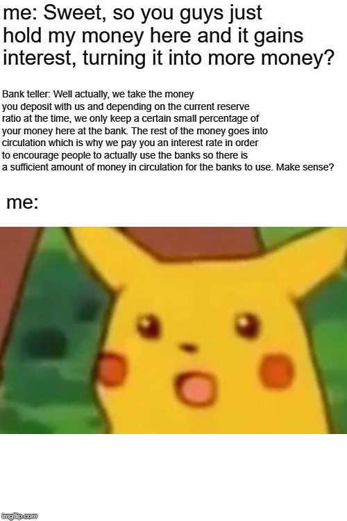 Surprised Pikachu | me: Sweet, so you guys just hold my money here and it gains interest, turning it into more money? Bank teller: Well actually, we take the money you deposit with us and depending on the current reserve ratio at the time, we only keep a certain small percentage of your money here at the bank. The rest of the money goes into circulation which is why we pay you an interest rate in order to encourage people to actually use the banks so there is a sufficient amount of money in circulation for the banks to use. Make sense? me: | image tagged in memes,surprised pikachu | made w/ Imgflip meme maker