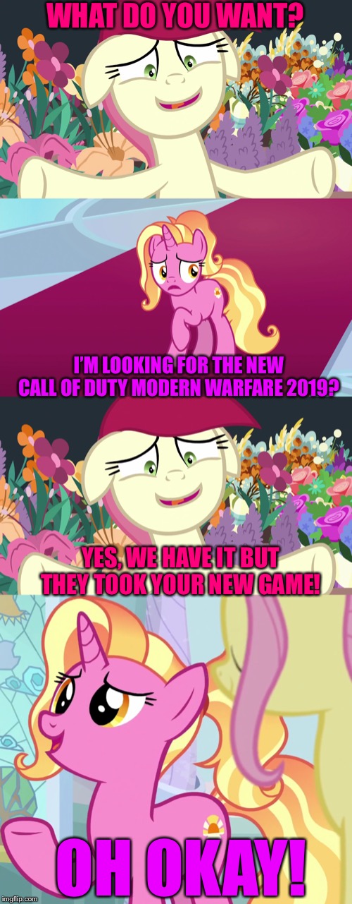 Luster ask Rose to buy new COD MW game | WHAT DO YOU WANT? I’M LOOKING FOR THE NEW CALL OF DUTY MODERN WARFARE 2019? YES, WE HAVE IT BUT THEY TOOK YOUR NEW GAME! OH OKAY! | image tagged in call of duty,modern warfare,mlp fim,video games | made w/ Imgflip meme maker