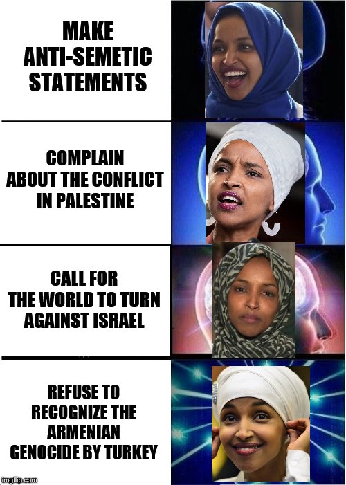 She needs to be voted out! | MAKE ANTI-SEMETIC STATEMENTS; COMPLAIN ABOUT THE CONFLICT IN PALESTINE; CALL FOR THE WORLD TO TURN AGAINST ISRAEL; REFUSE TO RECOGNIZE THE ARMENIAN GENOCIDE BY TURKEY | image tagged in memes,expanding brain,ilhan omar,political meme,anti semitism | made w/ Imgflip meme maker