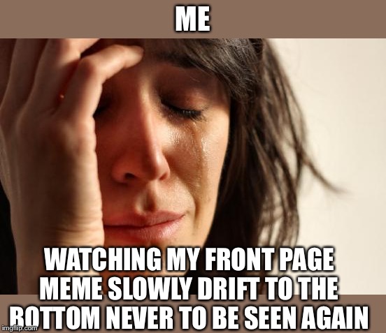 It depresses me being a constant user | ME; WATCHING MY FRONT PAGE MEME SLOWLY DRIFT TO THE BOTTOM NEVER TO BE SEEN AGAIN | image tagged in memes,first world problems | made w/ Imgflip meme maker
