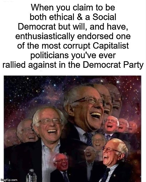 On the upside, you can use this meme both now & when he endorses the 2020 Dem "nominee" | When you claim to be both ethical & a Social Democrat but will, and have, enthusiastically endorsed one of the most corrupt Capitalist politicians you've ever rallied against in the Democrat Party | image tagged in bernie sanders laugh,bernie sanders,democrats,capitalism | made w/ Imgflip meme maker