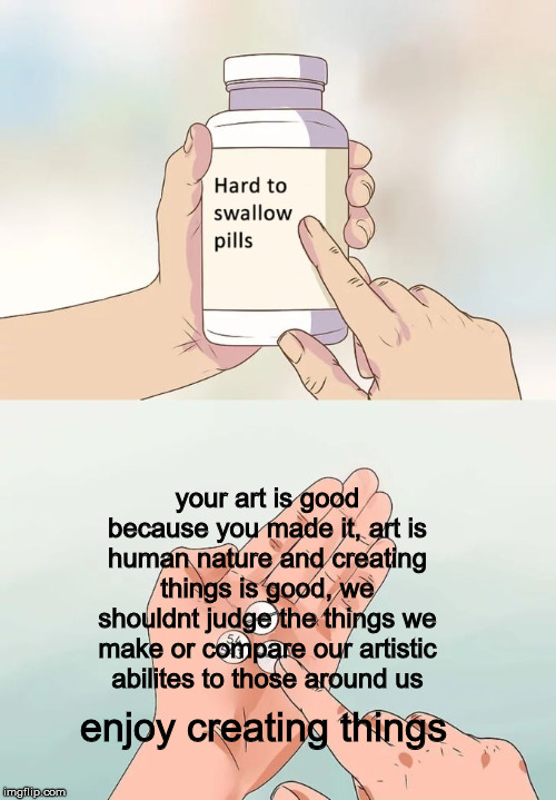 Hard To Swallow Pills | your art is good because you made it, art is human nature and creating things is good, we shouldnt judge the things we make or compare our artistic abilites to those around us; enjoy creating things | image tagged in memes,hard to swallow pills | made w/ Imgflip meme maker